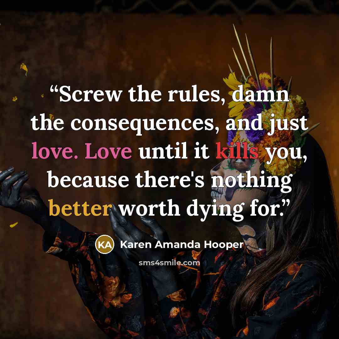 “Screw the rules, damn the consequences, and just love. Love until it kills you, because there's nothing better worth dying for.” quote by Karen Amanda Hooper
