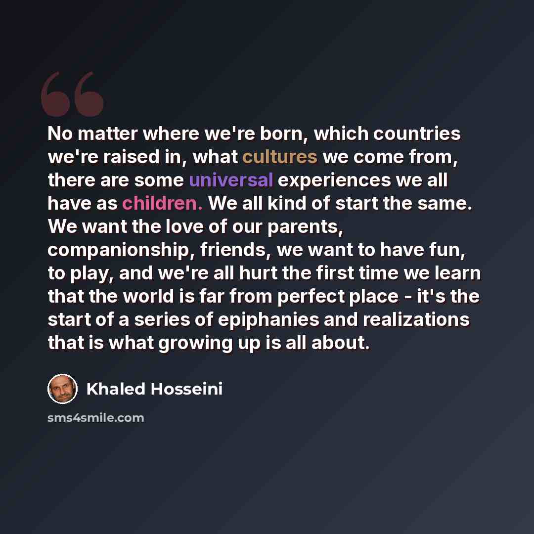 “No matter where we're born, which countries we're raised in, what cultures we come from, there are some universal experiences we all have as children. We all kind of start the same. We want the love of our parents, companionship, friends, we want to have fun, to play, and we're all hurt the first…” quote by Khaled Hosseini