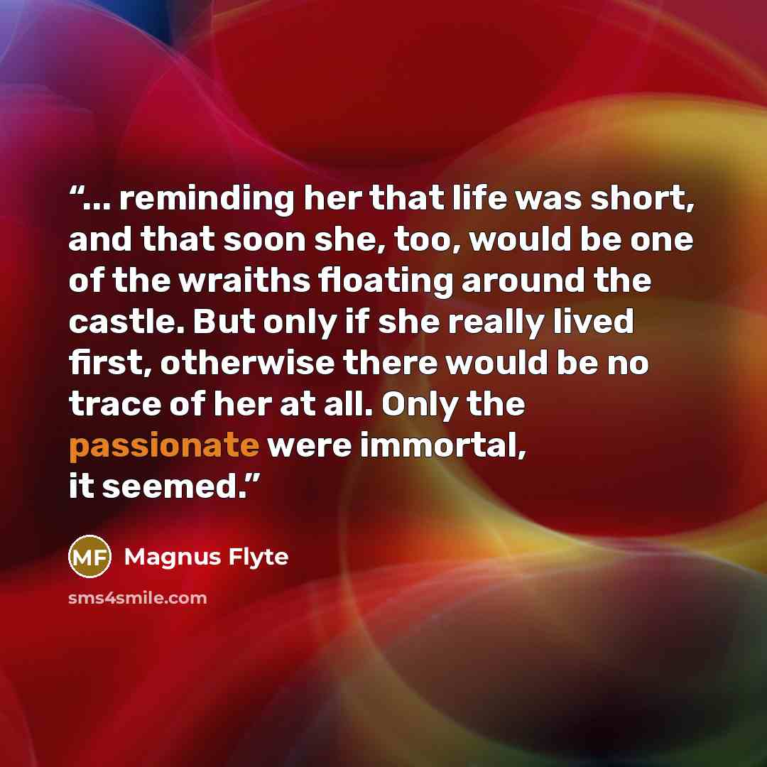 “... reminding her that life was short, and that soon she, too, would be one of the wraiths floating around the castle. But only if she really lived first, otherwise there would be no trace of her at all. Only the passionate were immortal, it seemed.” quote by Magnus Flyte
