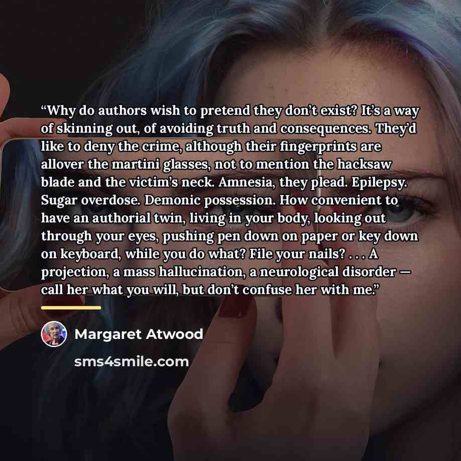 “Why do authors wish to pretend they don’t exist? It’s a way of skinning out, of avoiding truth and consequences. They’d like to deny the crime, although their fingerprints are allover the martini glasses, not to mention the hacksaw blade and the victim’s neck. Amnesia, they plead. Epilepsy. Sugar…” quote by Margaret Atwood