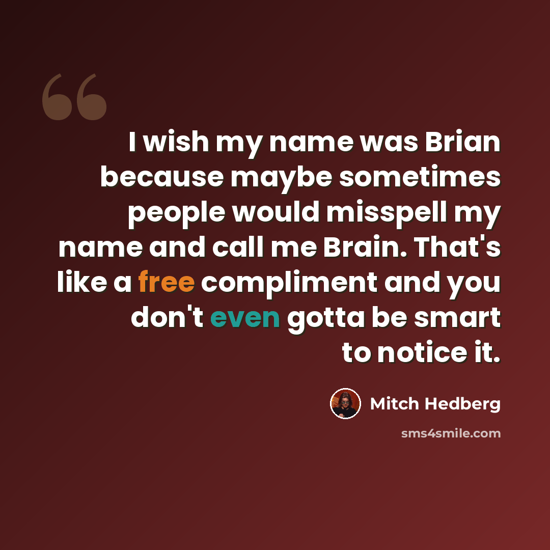 “I wish my name was Brian because maybe sometimes people would misspell my name and call me Brain. That's like a free compliment and you don't even gotta be smart to notice it.” quote by Mitch Hedberg