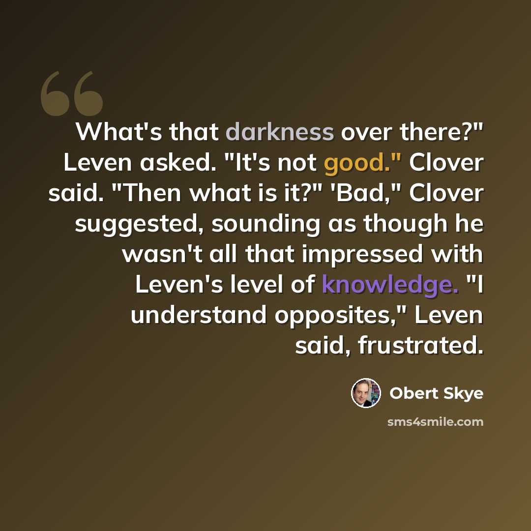 “What's that darkness over there?" Leven asked. "It's not good." Clover said. "Then what is it?" 'Bad," Clover suggested, sounding as though he wasn't all that impressed with Leven's level of knowledge. "I understand opposites," Leven said, frustrated.” quote by Obert Skye