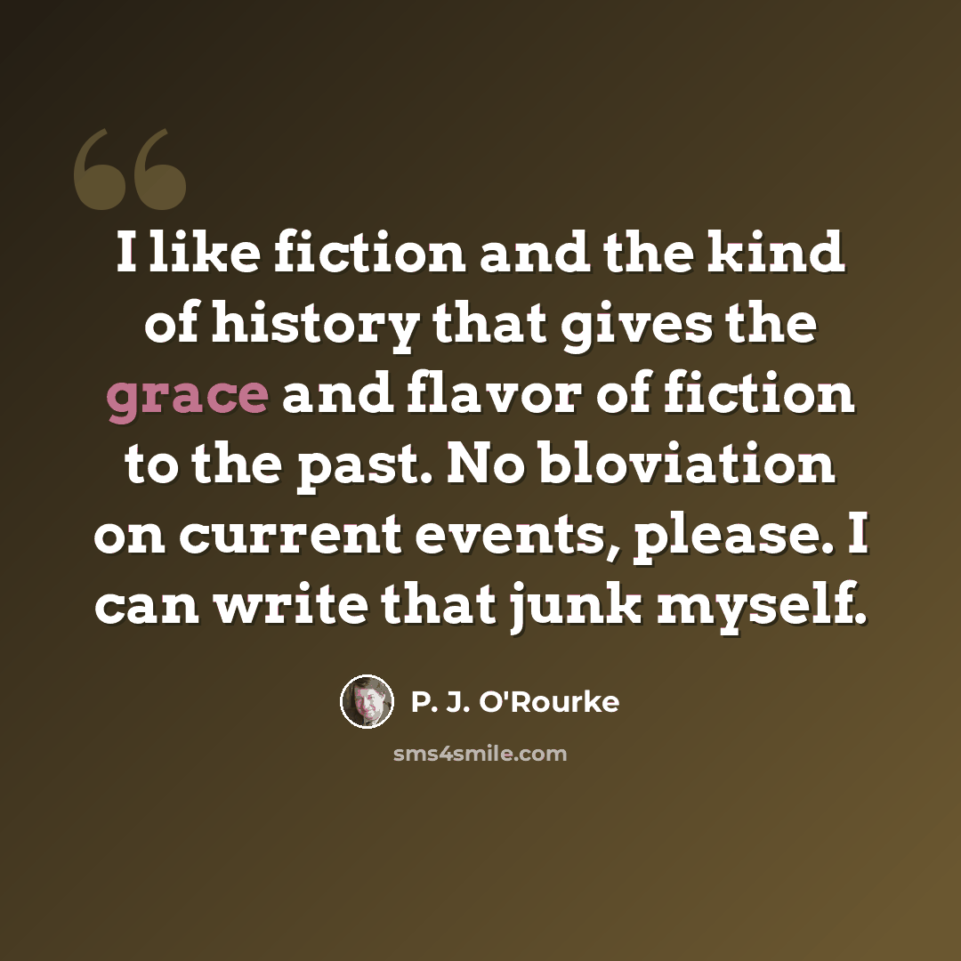“I like fiction and the kind of history that gives the grace and flavor of fiction to the past. No bloviation on current events, please. I can write that junk myself.” quote by P. J. O'Rourke