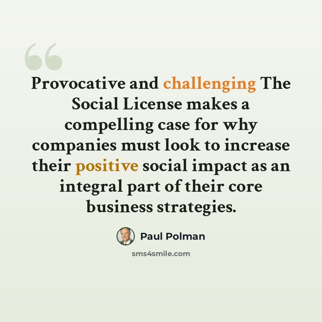 “Provocative and challenging The Social License makes a compelling case for why companies must look to increase their positive social impact as an integral part of their core business strategies.” quote by Paul Polman