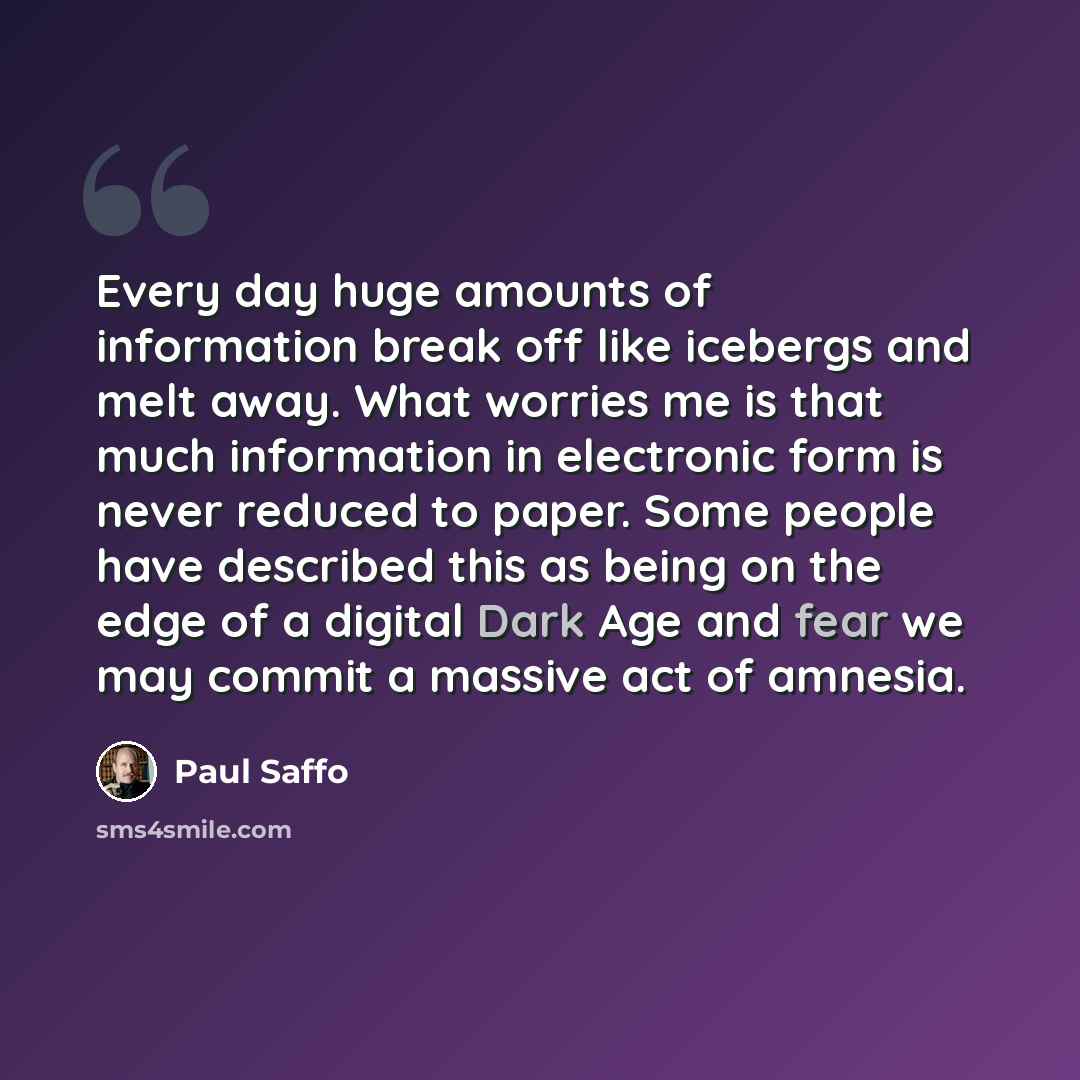 “Every day huge amounts of information break off like icebergs and melt away. What worries me is that much information in electronic form is never reduced to paper. Some people have described this as being on the edge of a digital Dark Age and fear we may commit a massive act of amnesia.” quote by Paul Saffo