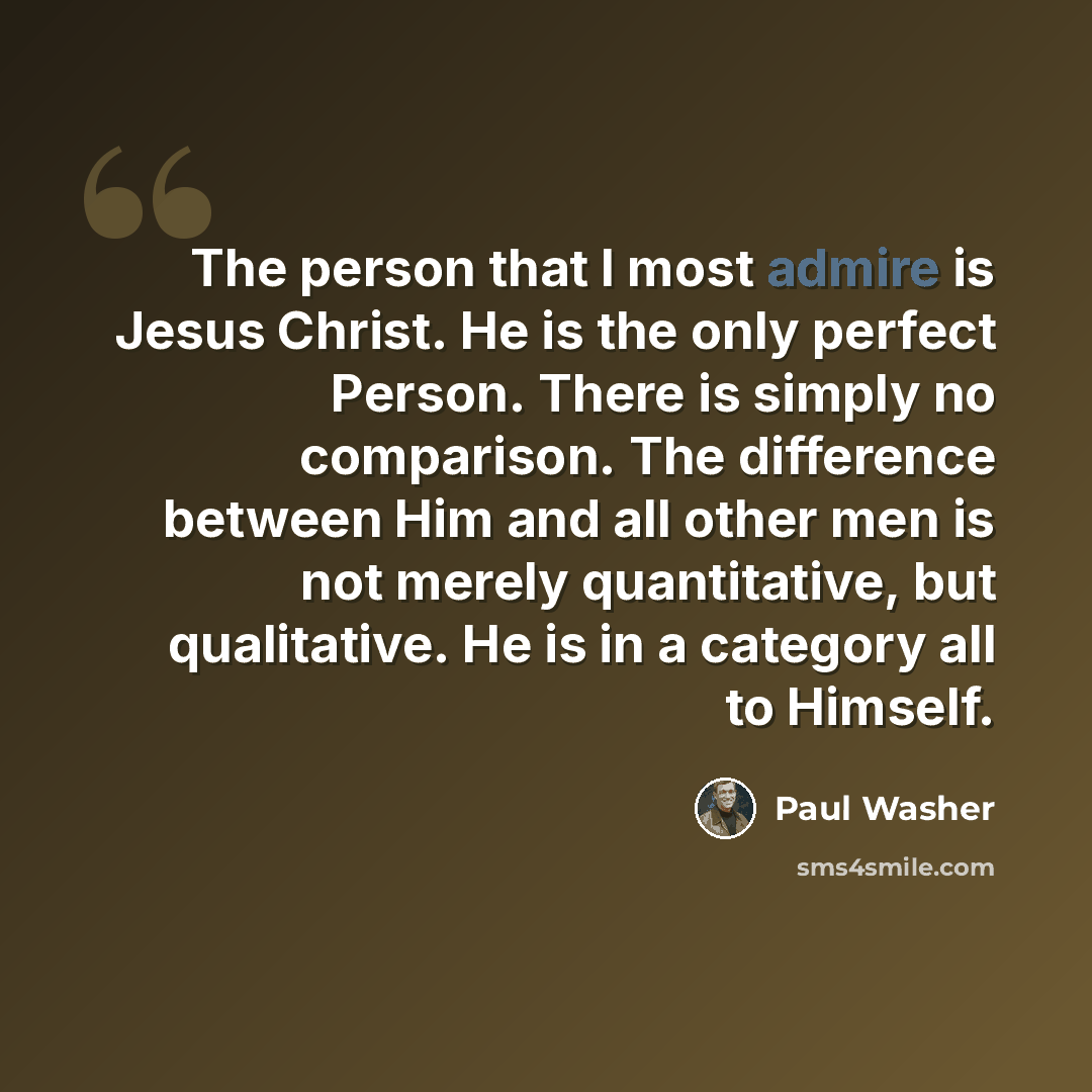 “The person that I most admire is Jesus Christ. He is the only perfect Person. There is simply no comparison. The difference between Him and all other men is not merely quantitative, but qualitative. He is in a category all to Himself.” quote by Paul Washer