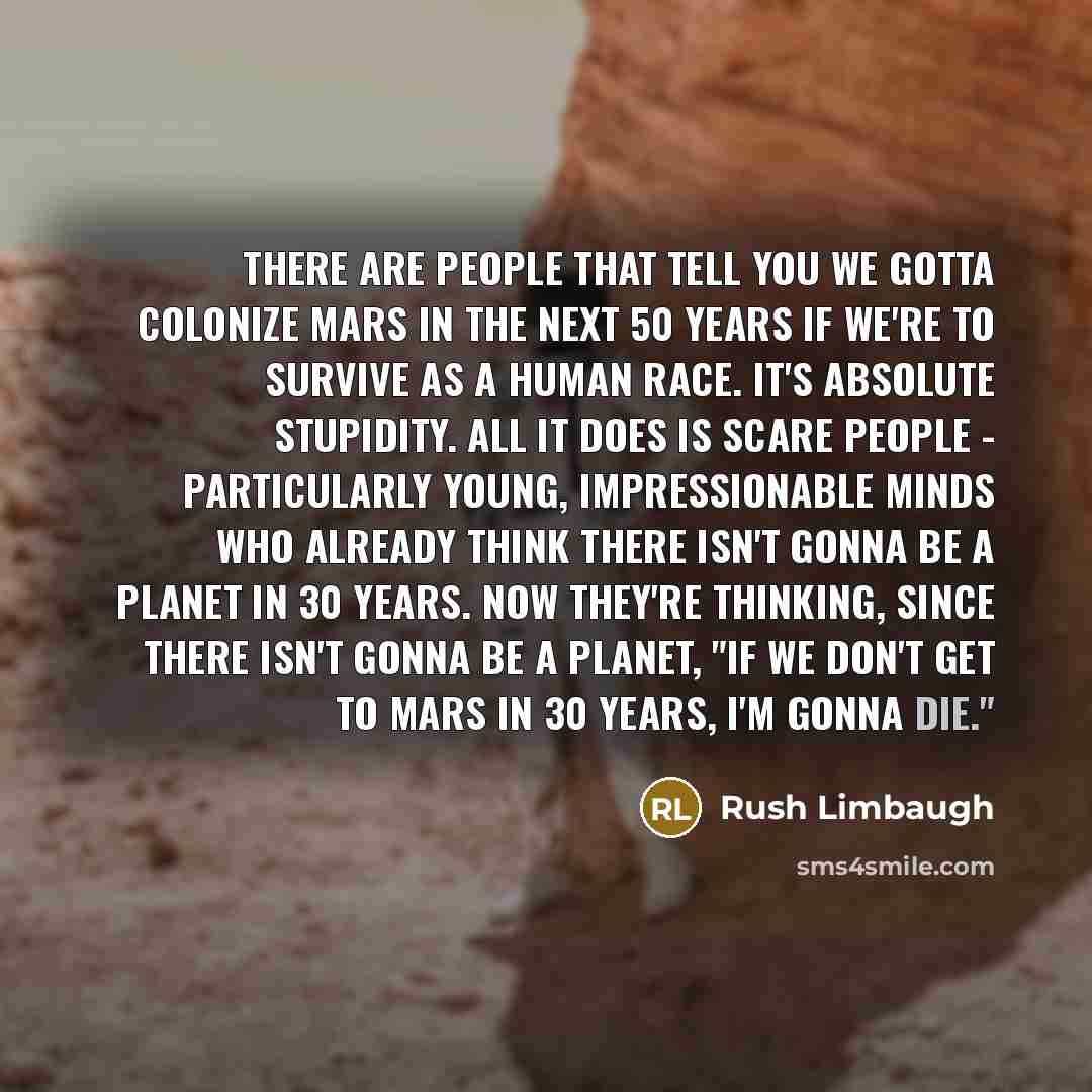 “There are people that tell you we gotta colonize Mars in the next 50 years if we're to survive as a human race. It's absolute stupidity. All it does is scare people - particularly young, impressionable minds who already think there isn't gonna be a planet in 30 years. Now they're thinking, since…” quote by Rush Limbaugh