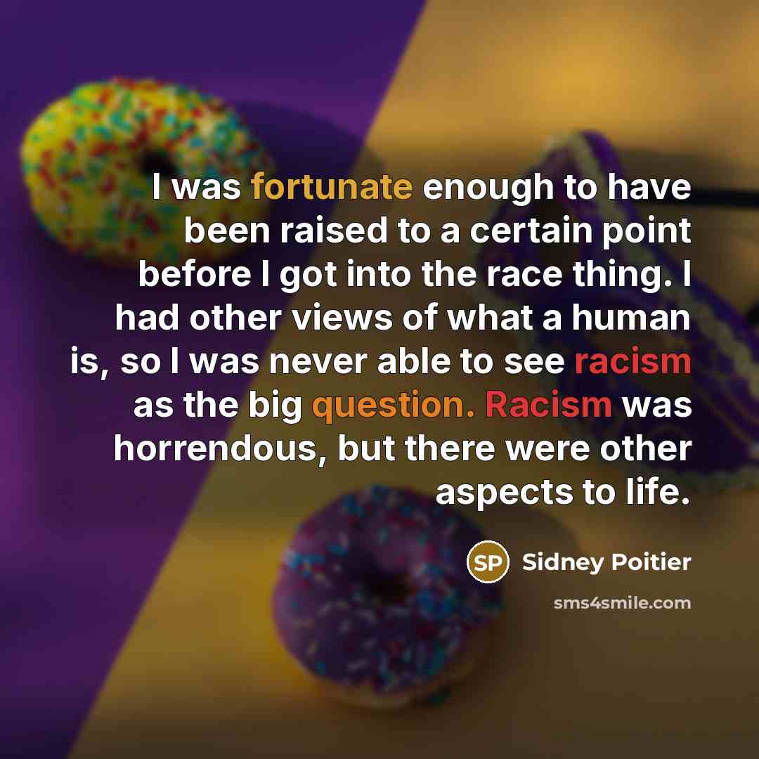 “I was fortunate enough to have been raised to a certain point before I got into the race thing. I had other views of what a human is, so I was never able to see racism as the big question. Racism was horrendous, but there were other aspects to life.” quote by Sidney Poitier