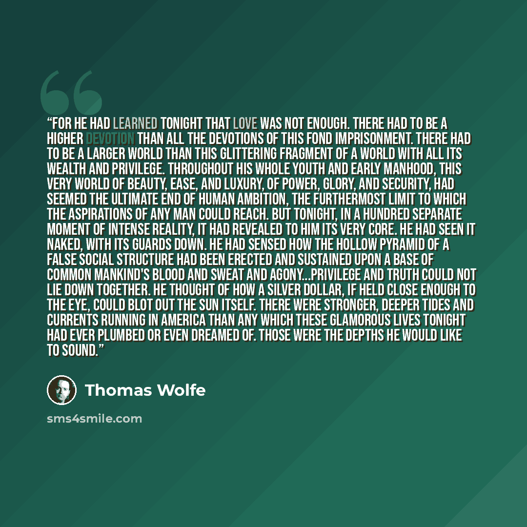 “For he had learned tonight that love was not enough. There had to be a higher devotion than all the devotions of this fond imprisonment. There had to be a larger world than this glittering fragment of a world with all its wealth and privilege. Throughout his whole youth and early manhood, this…” quote by Thomas Wolfe