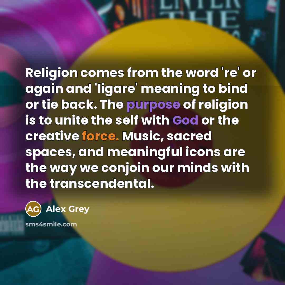 “Religion comes from the word 're' or again and 'ligare' meaning to bind or tie back. The purpose of religion is to unite the self with God or the creative force. Music, sacred spaces, and meaningful icons are the way we conjoin our minds with the transcendental.” quote by Alex Grey