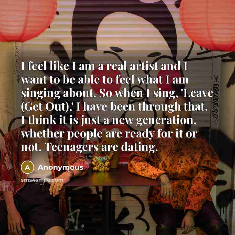 “I feel like I am a real artist and I want to be able to feel what I am singing about. So when I sing, 'Leave (Get Out),' I have been through that. I think it is just a new generation, whether people are ready for it or not. Teenagers are dating.” quote by Anonymous