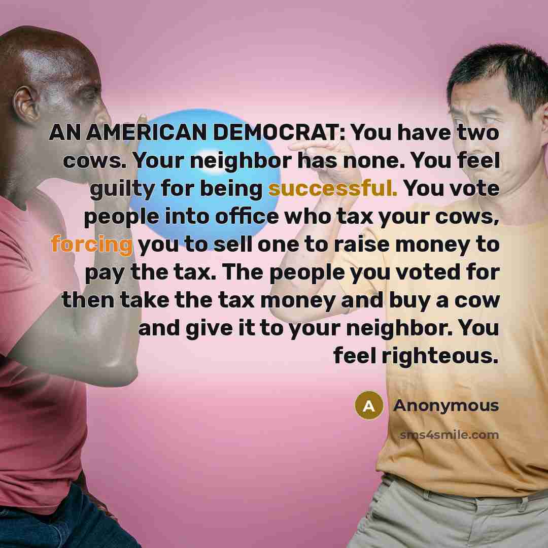 “AN AMERICAN DEMOCRAT: You have two cows. Your neighbor has none. You feel guilty for being successful. You vote people into office who tax your cows, forcing you to sell one to raise money to pay the tax. The people you voted for then take the tax money and buy a cow and give it to your neighbor…” quote by Anonymous