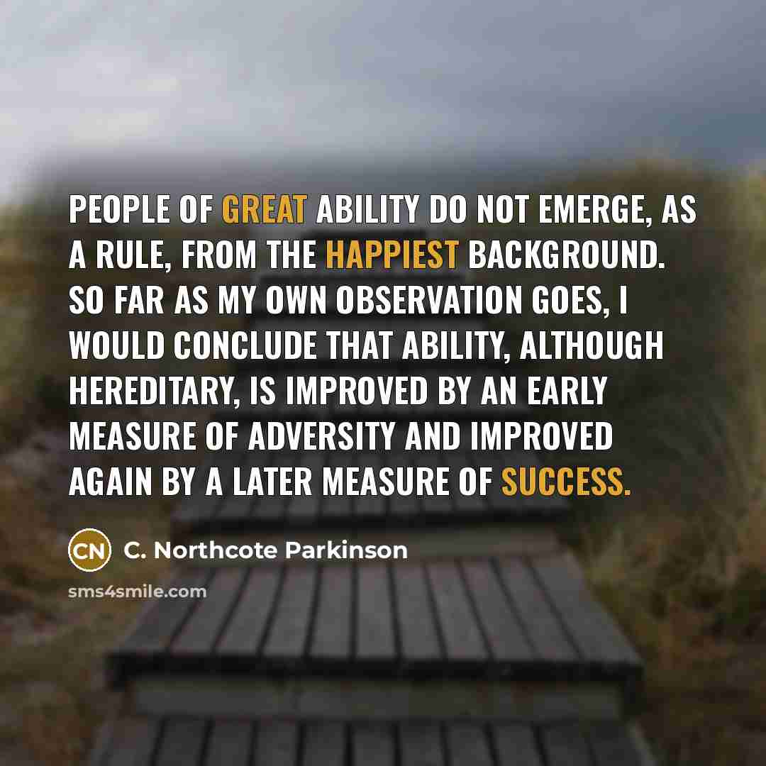 “People of great ability do not emerge, as a rule, from the happiest background. So far as my own observation goes, I would conclude that ability, although hereditary, is improved by an early measure of adversity and improved again by a later measure of success.” quote by C. Northcote Parkinson
