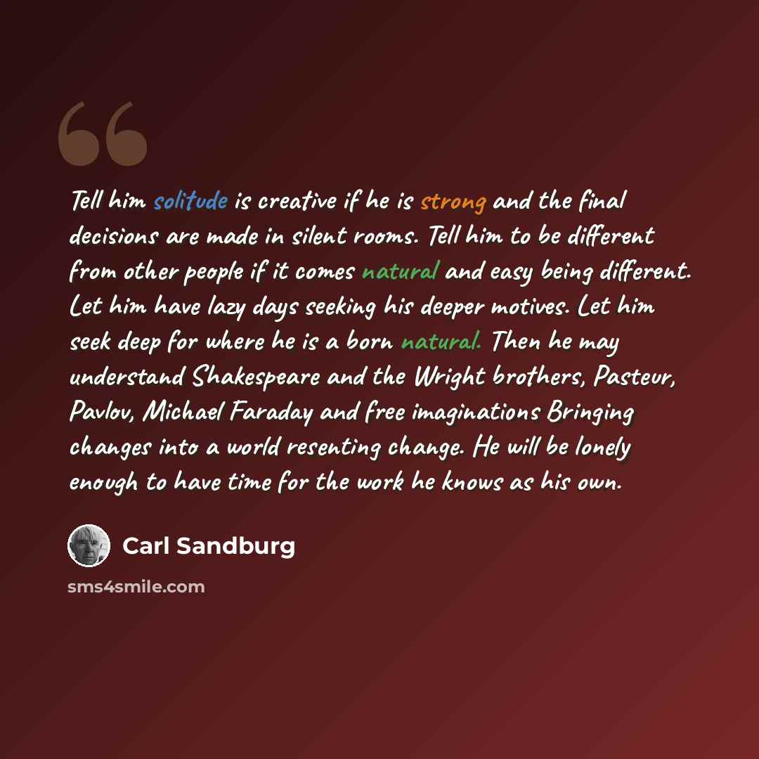 “Tell him solitude is creative if he is strong and the final decisions are made in silent rooms. Tell him to be different from other people if it comes natural and easy being different. Let him have lazy days seeking his deeper motives. Let him seek deep for where he is a born natural. Then he may…” quote by Carl Sandburg