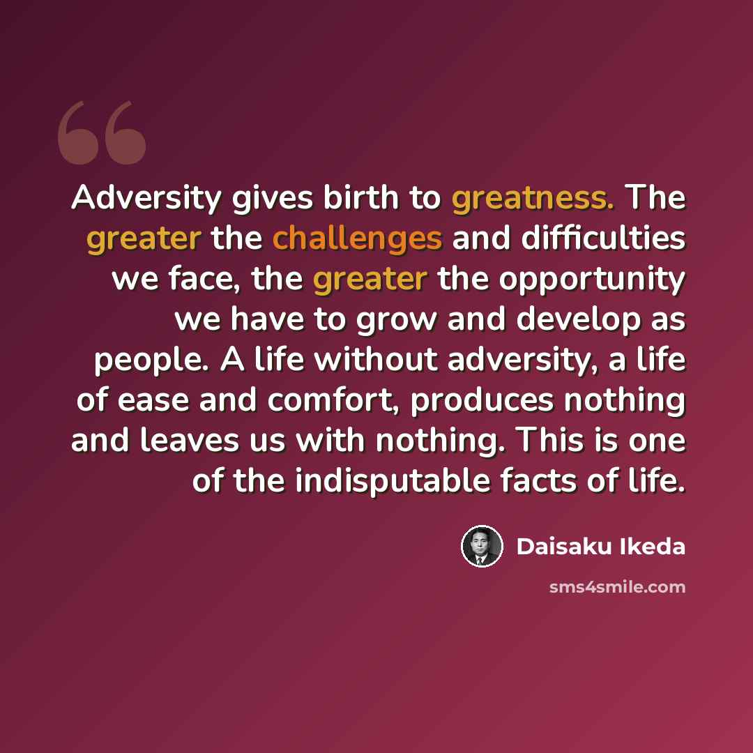 “Adversity gives birth to greatness. The greater the challenges and difficulties we face, the greater the opportunity we have to grow and develop as people. A life without adversity, a life of ease and comfort, produces nothing and leaves us with nothing. This is one of the indisputable facts of…” quote by Daisaku Ikeda