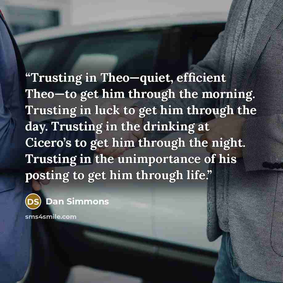 “Trusting in Theo—quiet, efficient Theo—to get him through the morning. Trusting in luck to get him through the day. Trusting in the drinking at Cicero’s to get him through the night. Trusting in the unimportance of his posting to get him through life.” quote by Dan Simmons