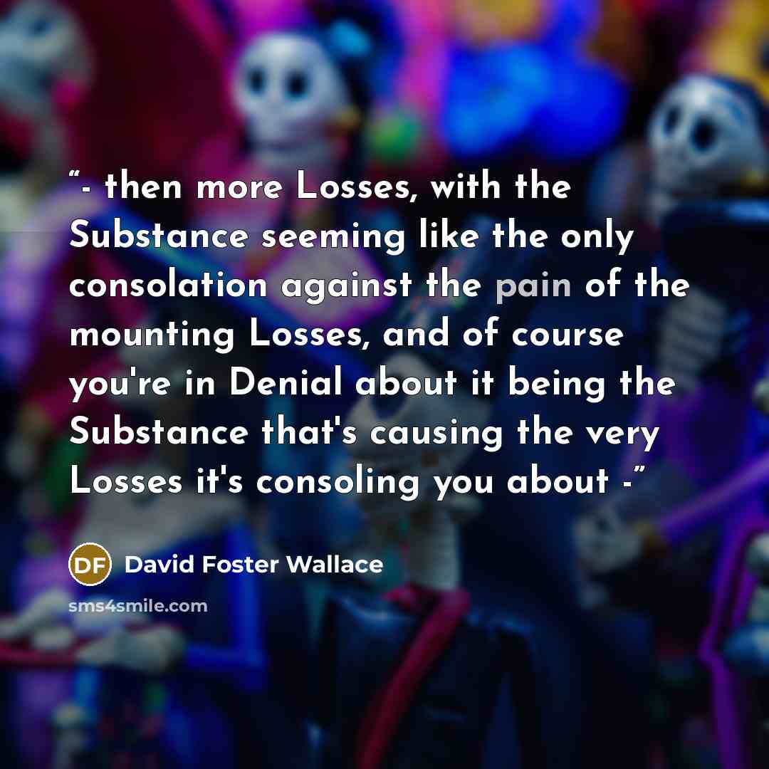 “- then more Losses, with the Substance seeming like the only consolation against the pain of the mounting Losses, and of course you're in Denial about it being the Substance that's causing the very Losses it's consoling you about -” quote by David Foster Wallace