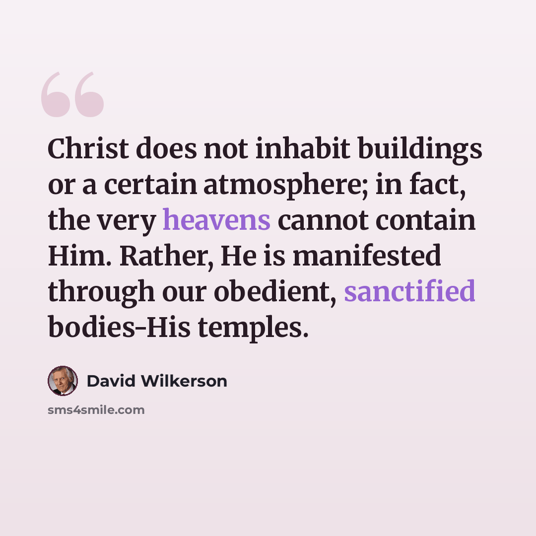 “Christ does not inhabit buildings or a certain atmosphere; in fact, the very heavens cannot contain Him. Rather, He is manifested through our obedient, sanctified bodies-His temples.” quote by David Wilkerson