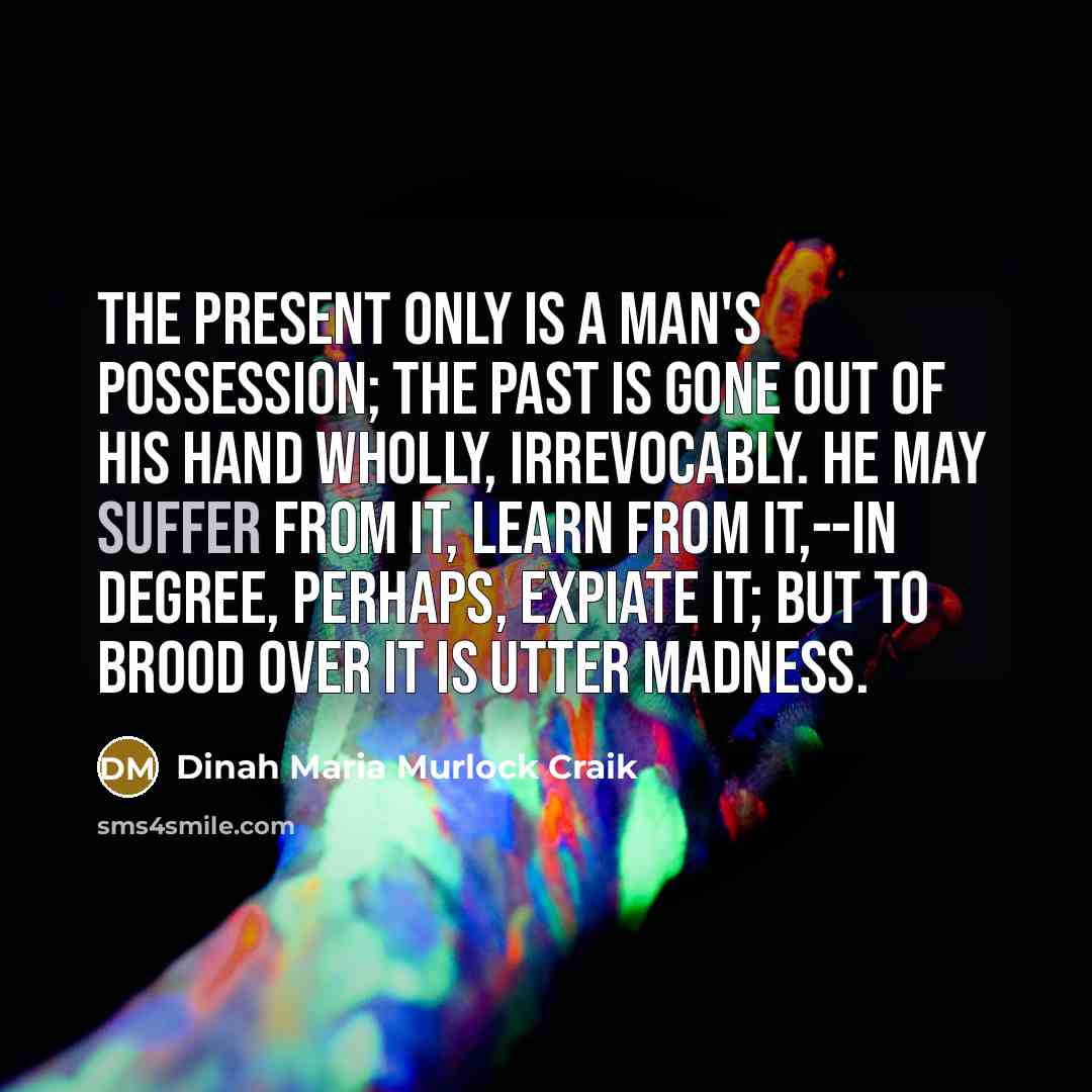 “The present only is a man's possession; the past is gone out of his hand wholly, irrevocably. He may suffer from it, learn from it,--in degree, perhaps, expiate it; but to brood over it is utter madness.” quote by Dinah Maria Murlock Craik