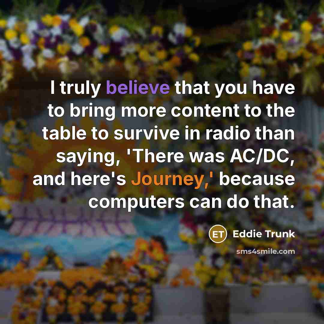 “I truly believe that you have to bring more content to the table to survive in radio than saying, 'There was AC/DC, and here's Journey,' because computers can do that.” quote by Eddie Trunk