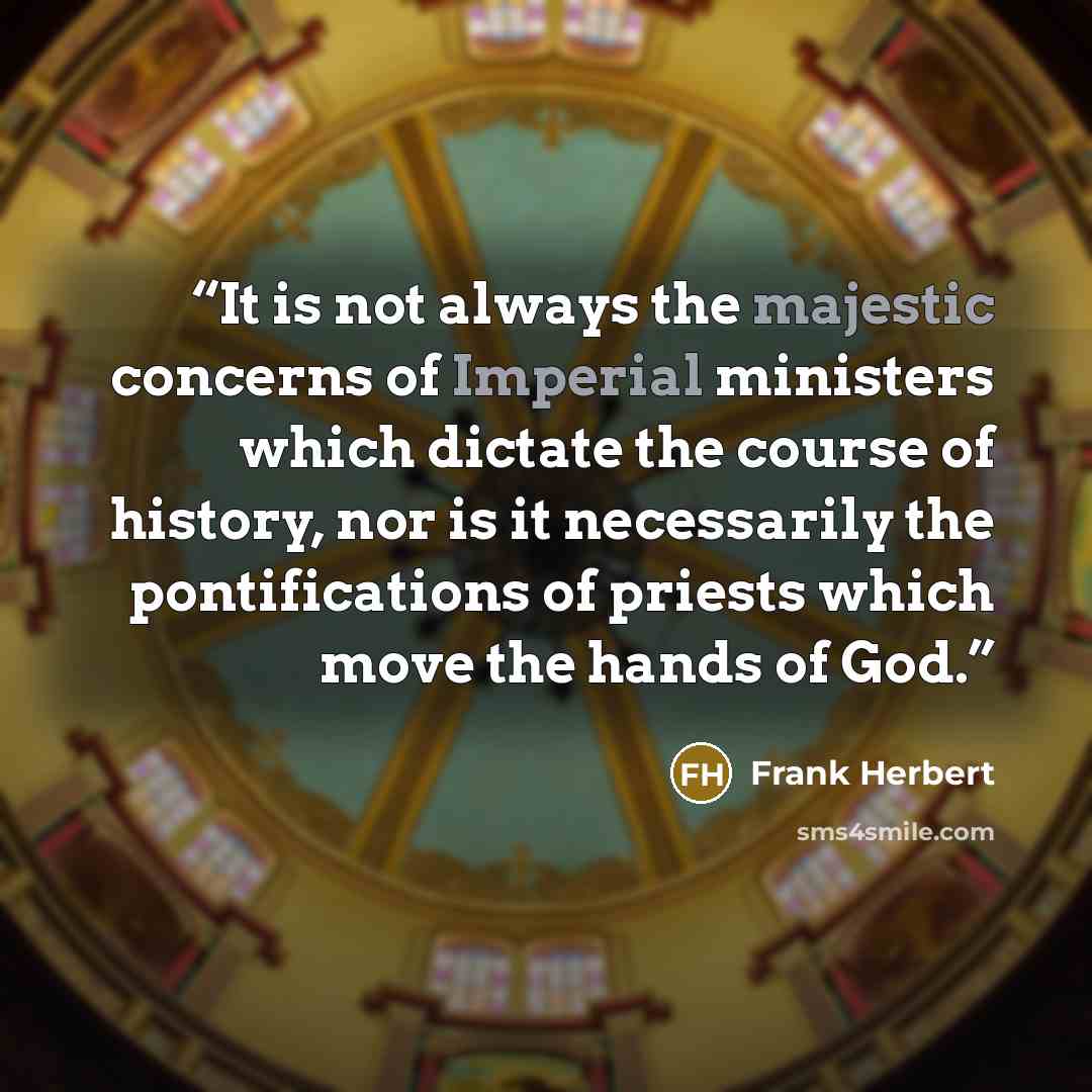 “It is not always the majestic concerns of Imperial ministers which dictate the course of history, nor is it necessarily the pontifications of priests which move the hands of God.” quote by Frank Herbert