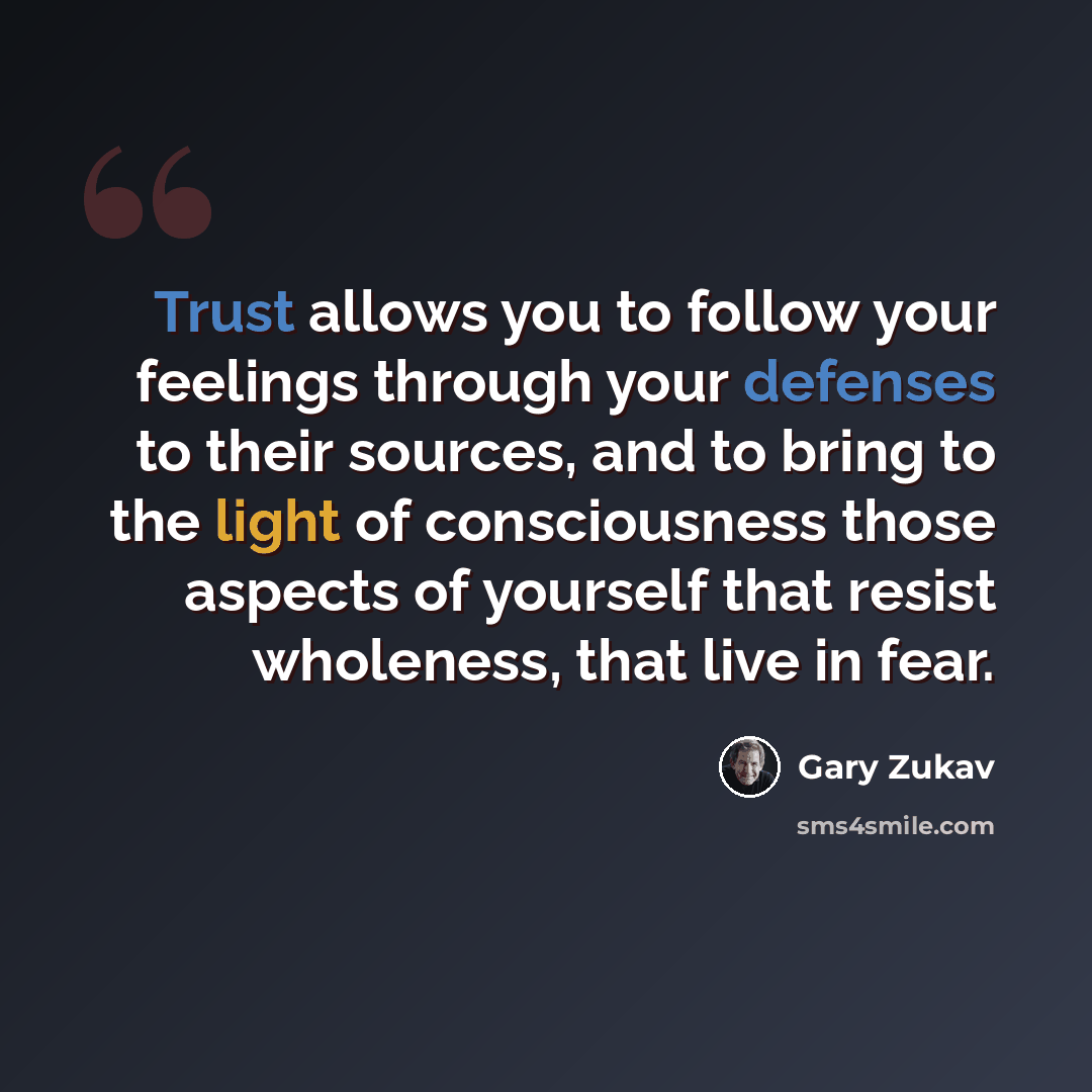 “Trust allows you to follow your feelings through your defenses to their sources, and to bring to the light of consciousness those aspects of yourself that resist wholeness, that live in fear.” quote by Gary Zukav
