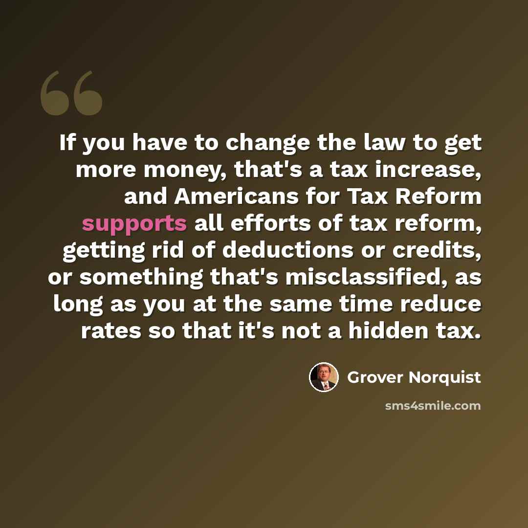 “If you have to change the law to get more money, that's a tax increase, and Americans for Tax Reform supports all efforts of tax reform, getting rid of deductions or credits, or something that's misclassified, as long as you at the same time reduce rates so that it's not a hidden tax.” quote by Grover Norquist
