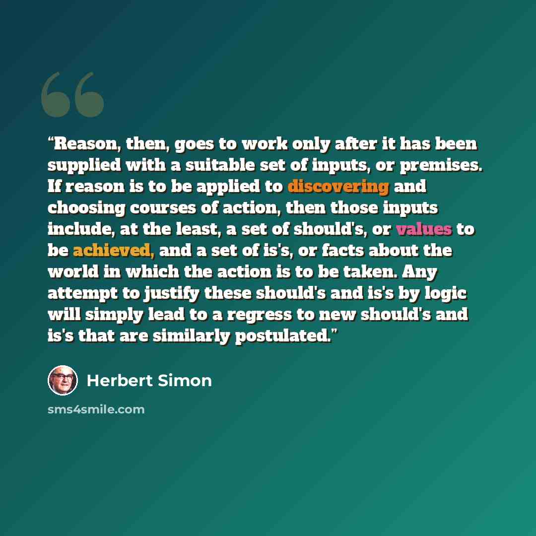 “Reason, then, goes to work only after it has been supplied with a suitable set of inputs, or premises. If reason is to be applied to discovering and choosing courses of action, then those inputs include, at the least, a set of should's, or values to be achieved, and a set of is's, or facts about…” quote by Herbert Simon