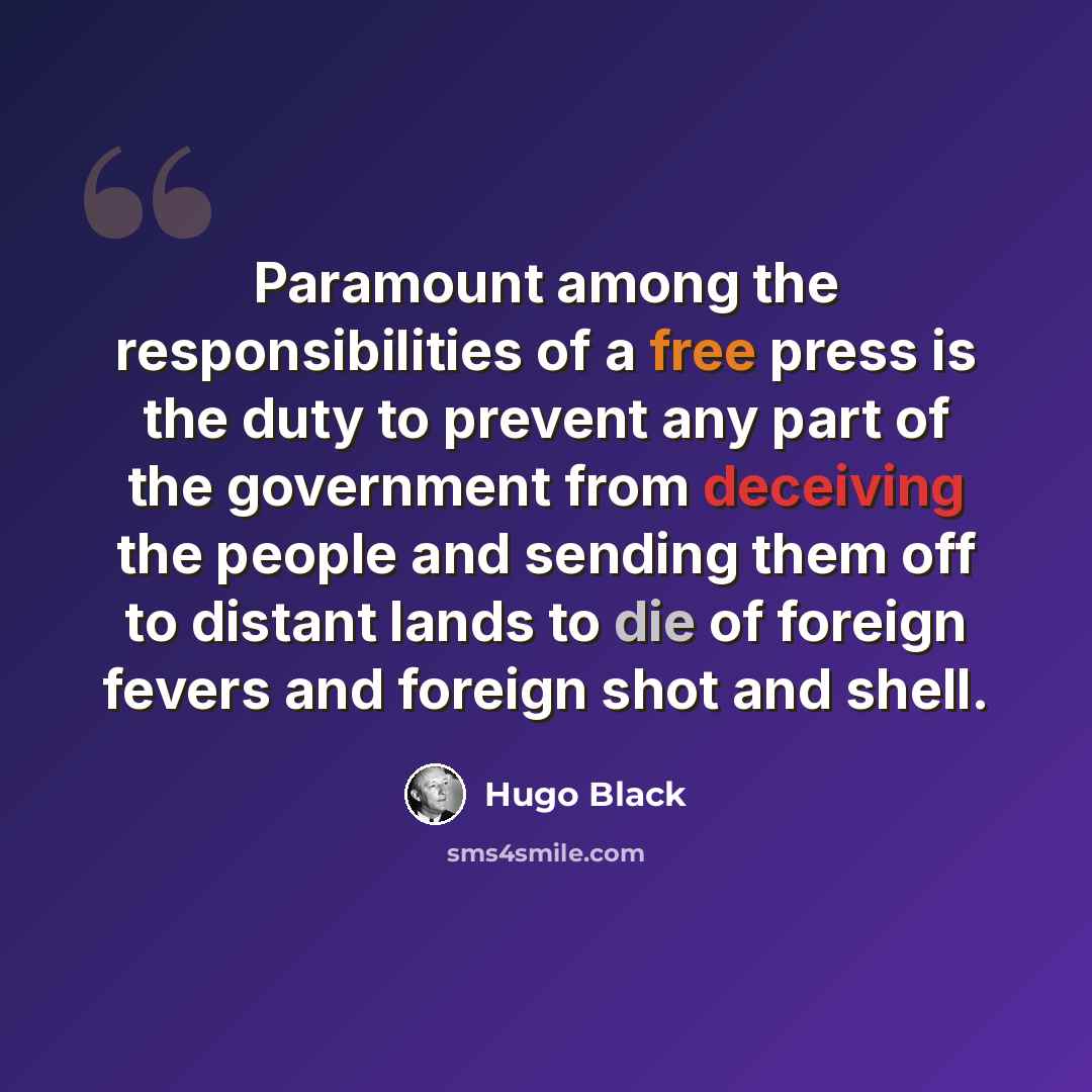 “Paramount among the responsibilities of a free press is the duty to prevent any part of the government from deceiving the people and sending them off to distant lands to die of foreign fevers and foreign shot and shell.” quote by Hugo Black