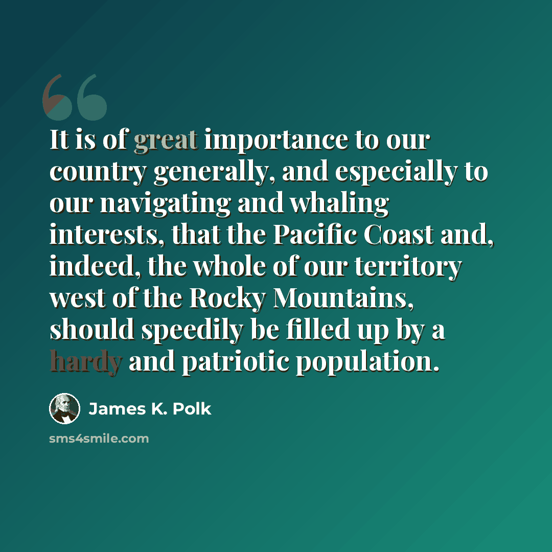 “It is of great importance to our country generally, and especially to our navigating and whaling interests, that the Pacific Coast and, indeed, the whole of our territory west of the Rocky Mountains, should speedily be filled up by a hardy and patriotic population.” quote by James K. Polk