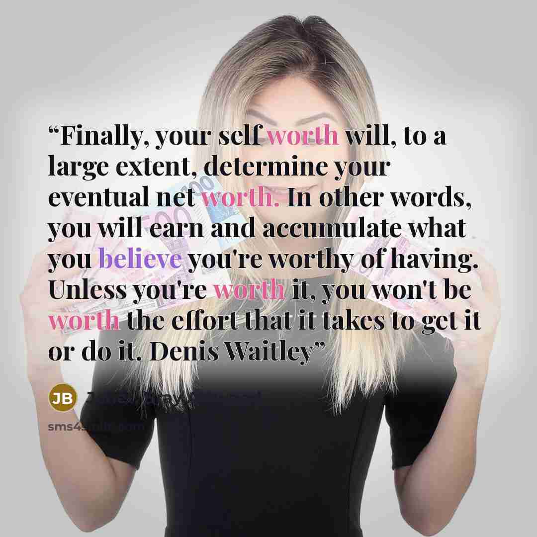 “Finally, your self worth will, to a large extent, determine your eventual net worth. In other words, you will earn and accumulate what you believe you're worthy of having. Unless you're worth it, you won't be worth the effort that it takes to get it or do it. Denis Waitley” quote by Janet, Bray Attwood