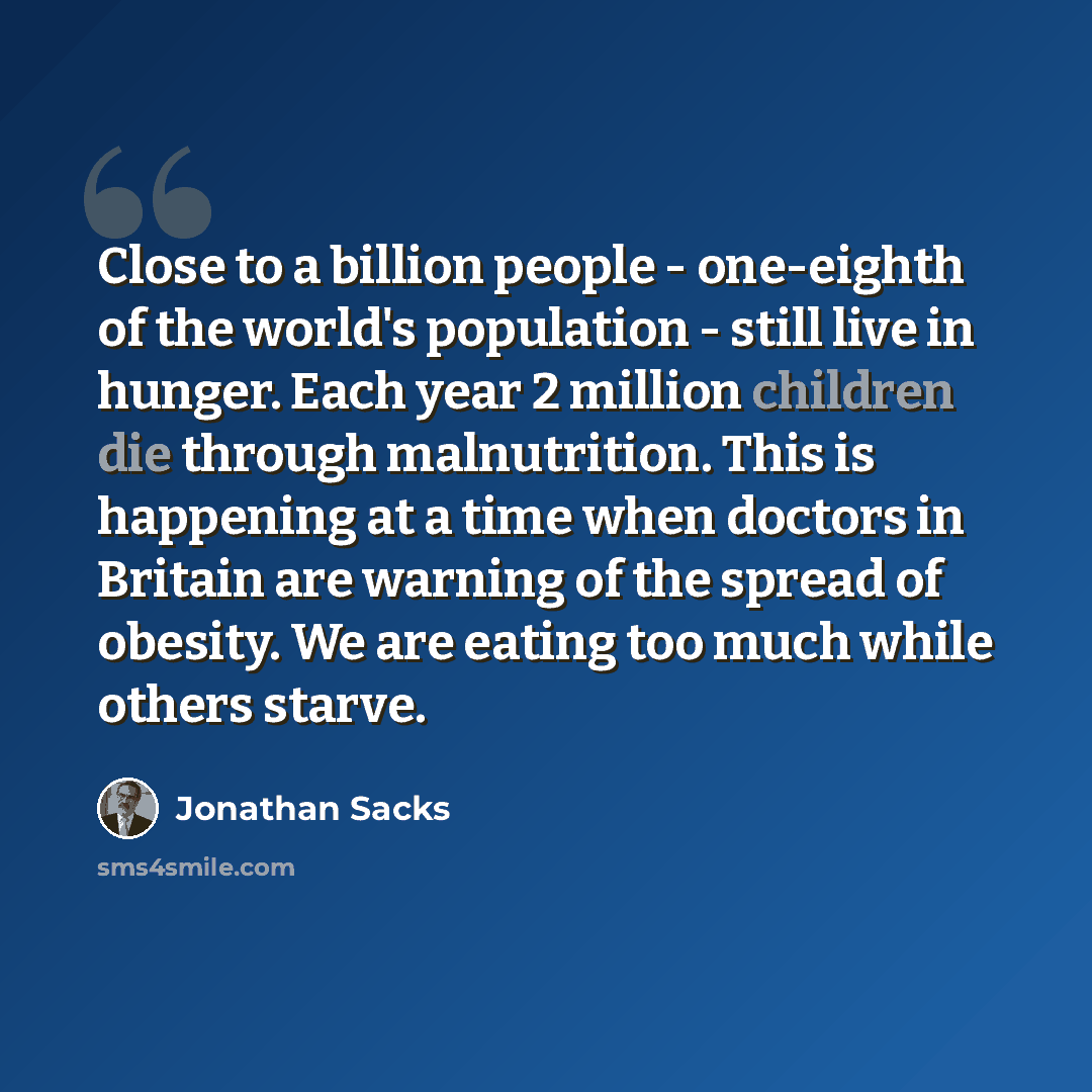 “Close to a billion people - one-eighth of the world's population - still live in hunger. Each year 2 million children die through malnutrition. This is happening at a time when doctors in Britain are warning of the spread of obesity. We are eating too much while others starve.” quote by Jonathan Sacks