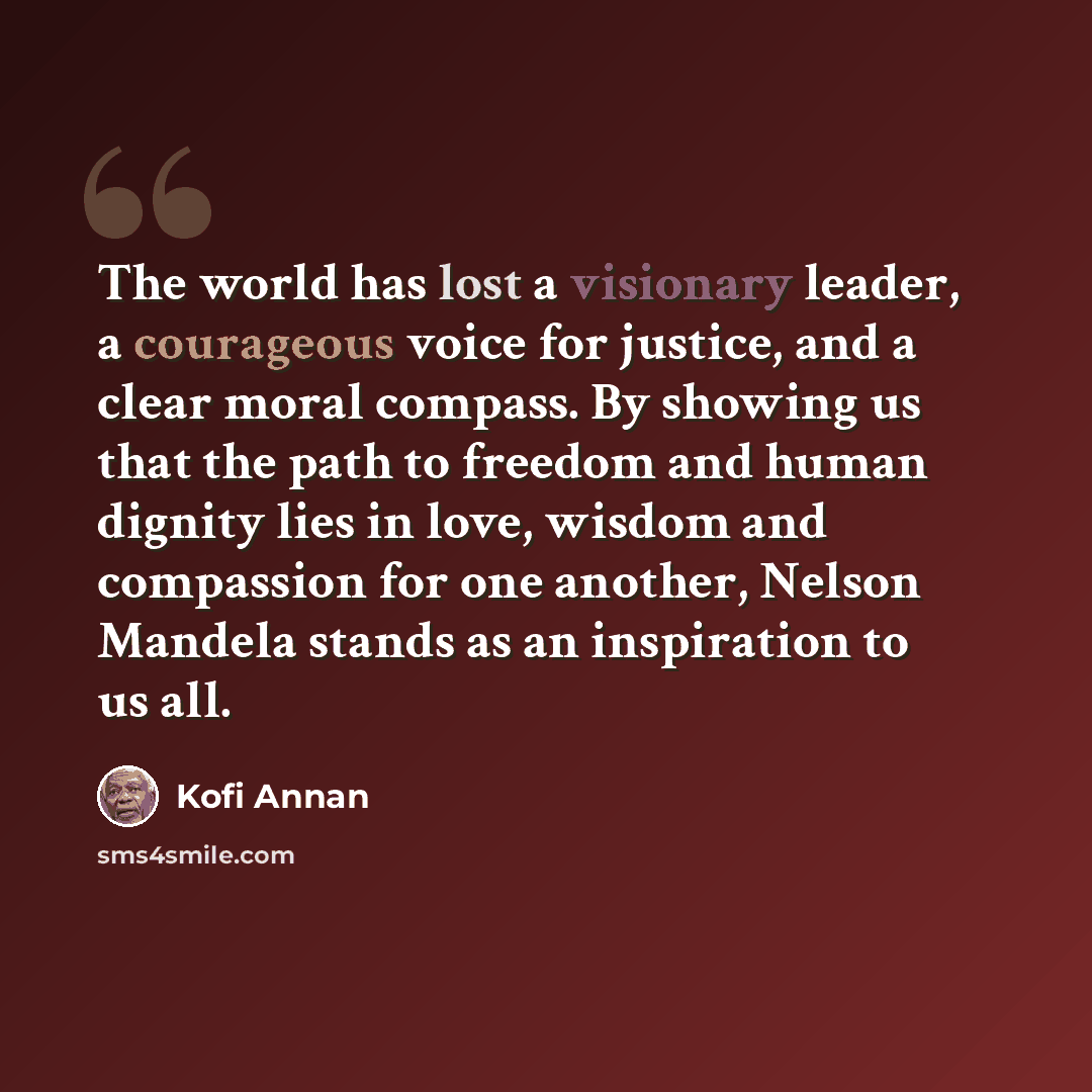 “The world has lost a visionary leader, a courageous voice for justice, and a clear moral compass. By showing us that the path to freedom and human dignity lies in love, wisdom and compassion for one another, Nelson Mandela stands as an inspiration to us all.” quote by Kofi Annan