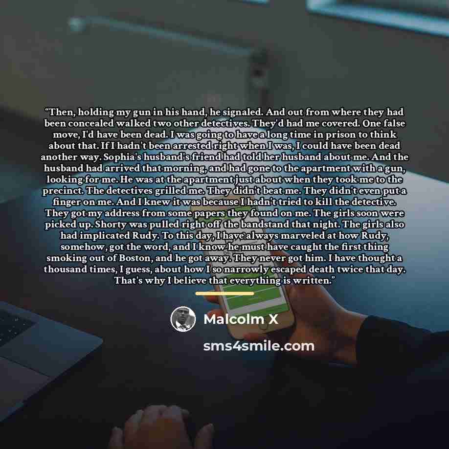 “Then, holding my gun in his hand, he signaled. And out from where they had been concealed walked two other detectives. They'd had me covered. One false move, I'd have been dead. I was going to have a long time in prison to think about that. If I hadn't been arrested right when I was, I could have…” quote by Malcolm X