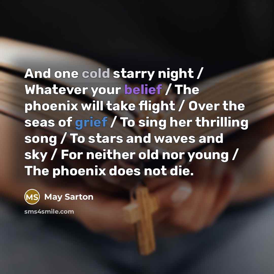 “And one cold starry night / Whatever your belief / The phoenix will take flight / Over the seas of grief / To sing her thrilling song / To stars and waves and sky / For neither old nor young / The phoenix does not die.” quote by May Sarton