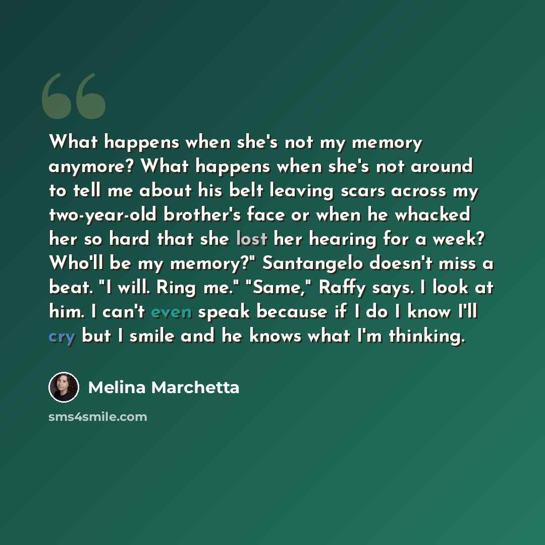 “What happens when she's not my memory anymore? What happens when she's not around to tell me about his belt leaving scars across my two-year-old brother's face or when he whacked her so hard that she lost her hearing for a week? Who'll be my memory?" Santangelo doesn't miss a beat. "I will. Ring…” quote by Melina Marchetta