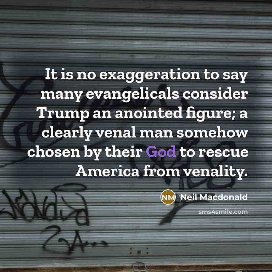 “It is no exaggeration to say many evangelicals consider Trump an anointed figure; a clearly venal man somehow chosen by their God to rescue America from venality.” quote by Neil Macdonald