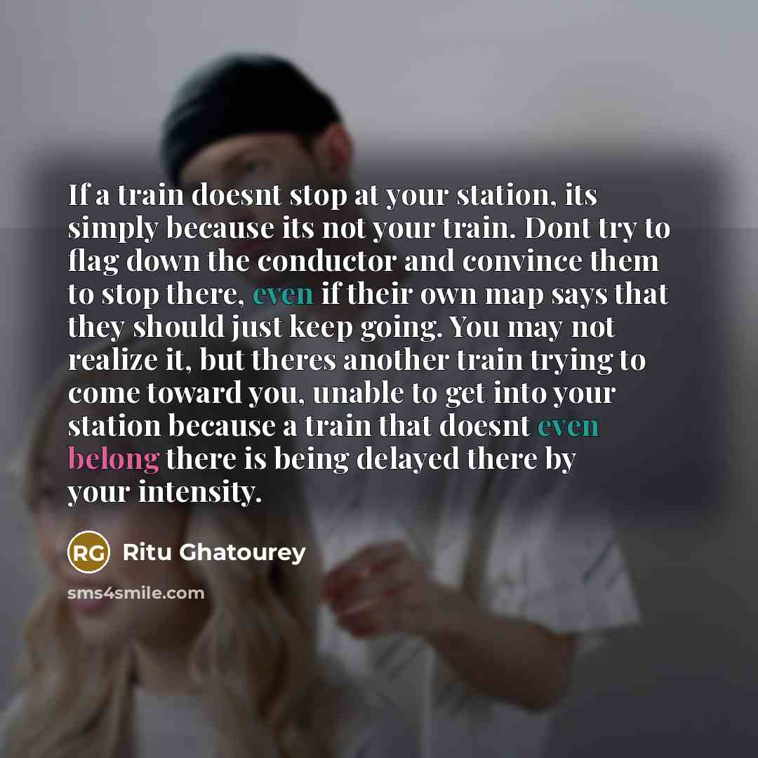 “If a train doesnt stop at your station, its simply because its not your train. Dont try to flag down the conductor and convince them to stop there, even if their own map says that they should just keep going. You may not realize it, but theres another train trying to come toward you, unable to get…” quote by Ritu Ghatourey