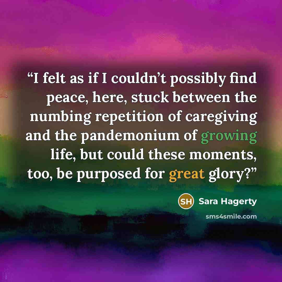 “I felt as if I couldn’t possibly find peace, here, stuck between the numbing repetition of caregiving and the pandemonium of growing life, but could these moments, too, be purposed for great glory?” quote by Sara Hagerty