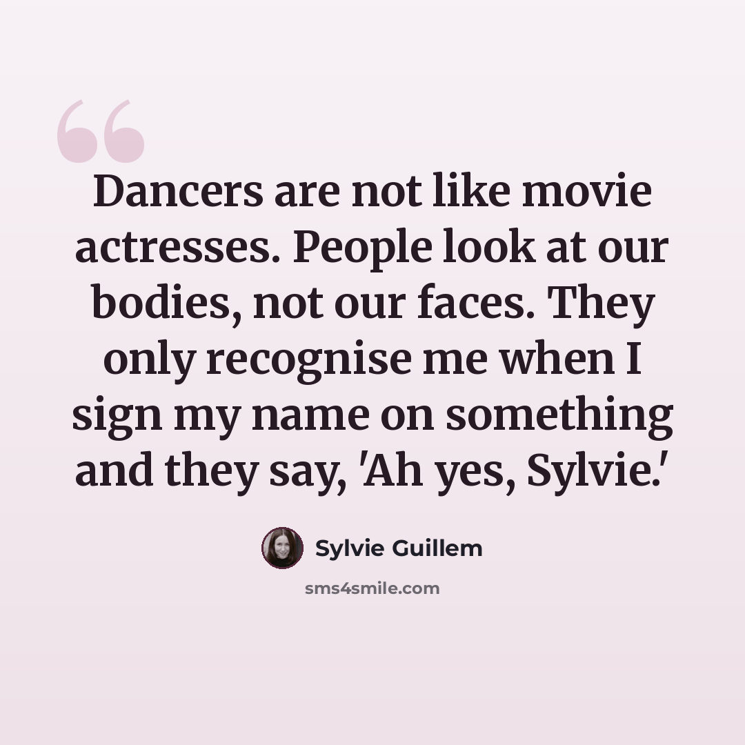 “Dancers are not like movie actresses. People look at our bodies, not our faces. They only recognise me when I sign my name on something and they say, 'Ah yes, Sylvie.'” quote by Sylvie Guillem