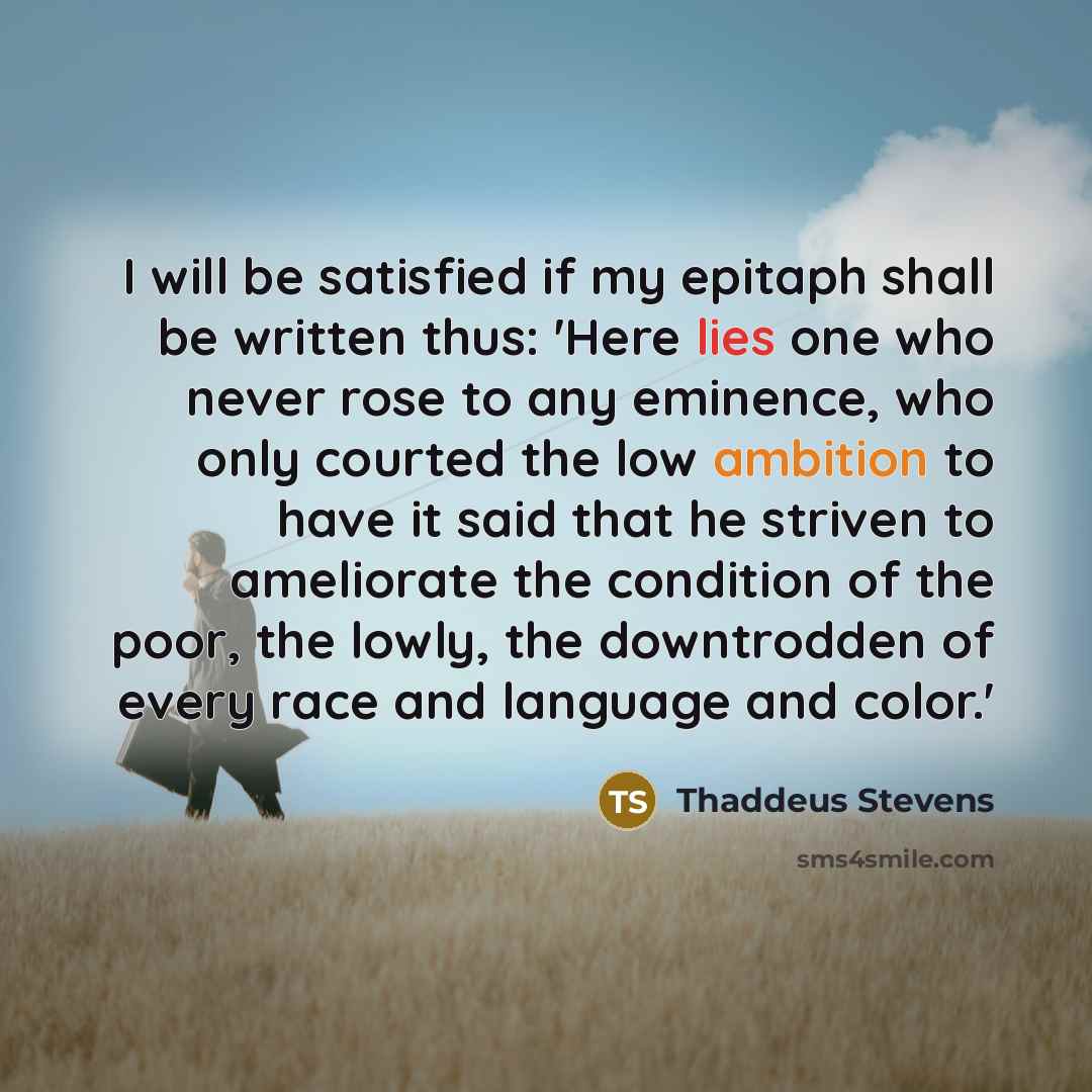 “I will be satisfied if my epitaph shall be written thus: 'Here lies one who never rose to any eminence, who only courted the low ambition to have it said that he striven to ameliorate the condition of the poor, the lowly, the downtrodden of every race and language and color.'” quote by Thaddeus Stevens