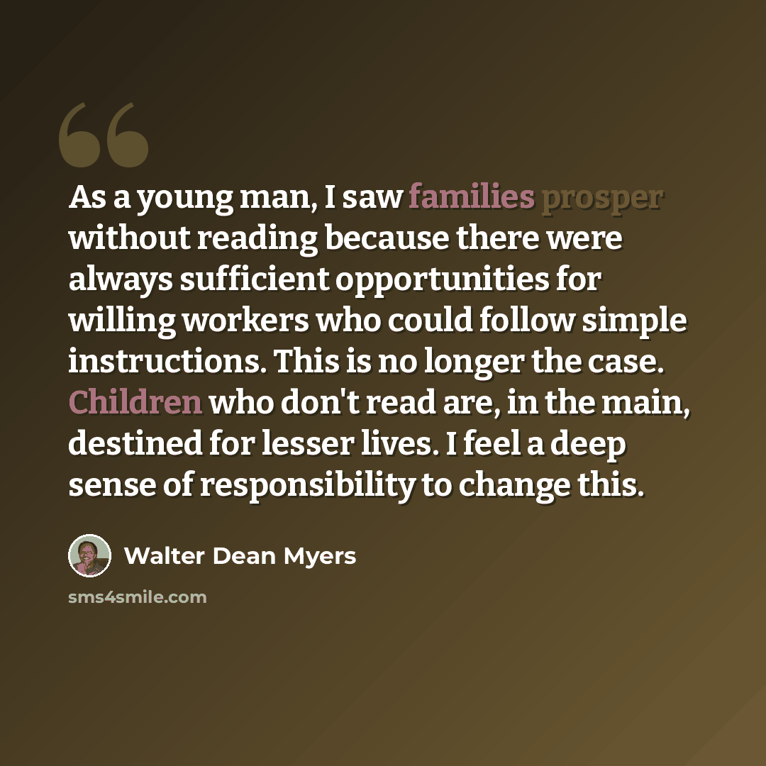 “As a young man, I saw families prosper without reading because there were always sufficient opportunities for willing workers who could follow simple instructions. This is no longer the case. Children who don't read are, in the main, destined for lesser lives. I feel a deep sense of responsibility…” quote by Walter Dean Myers