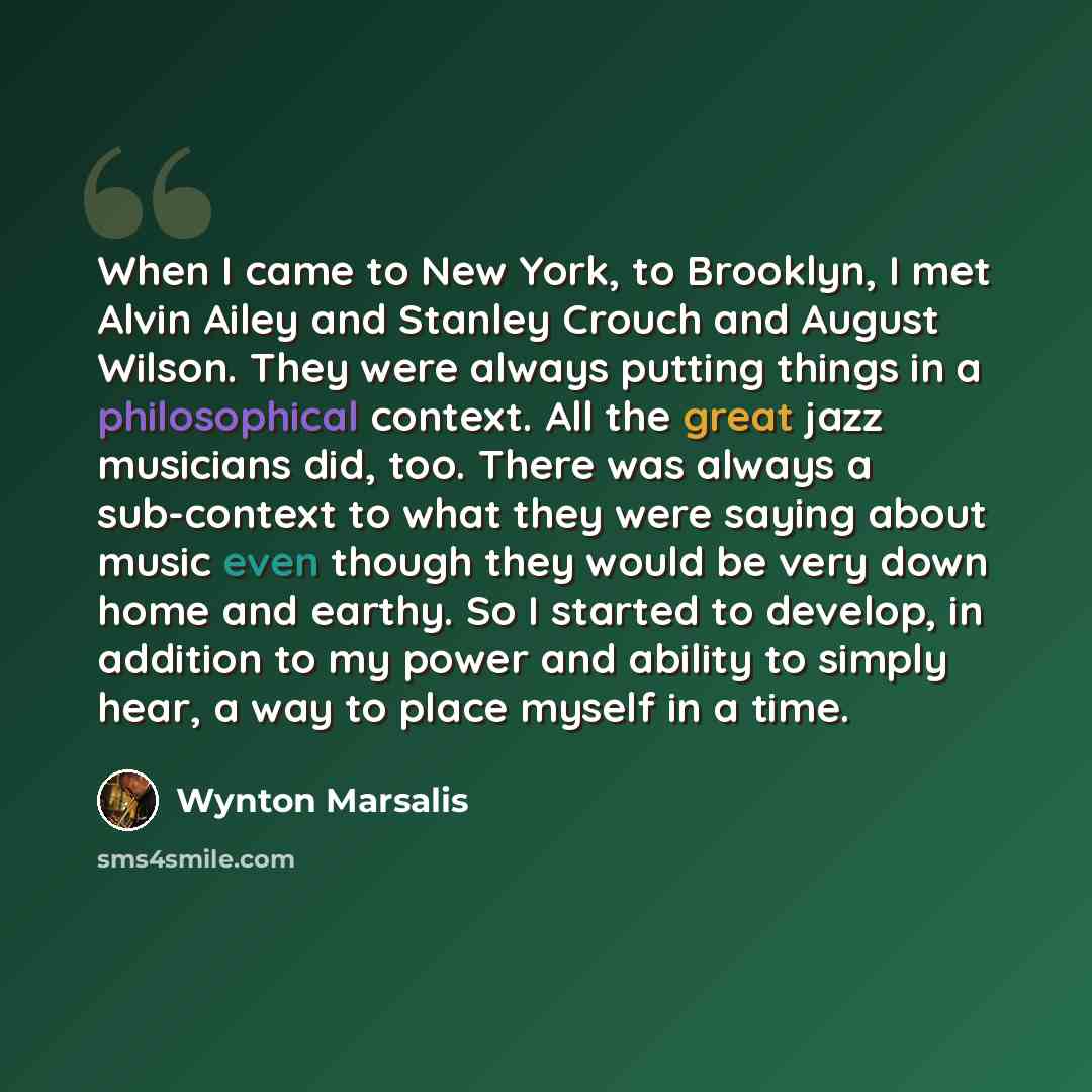 “When I came to New York, to Brooklyn, I met Alvin Ailey and Stanley Crouch and August Wilson. They were always putting things in a philosophical context. All the great jazz musicians did, too. There was always a sub-context to what they were saying about music even though they would be very down…” quote by Wynton Marsalis