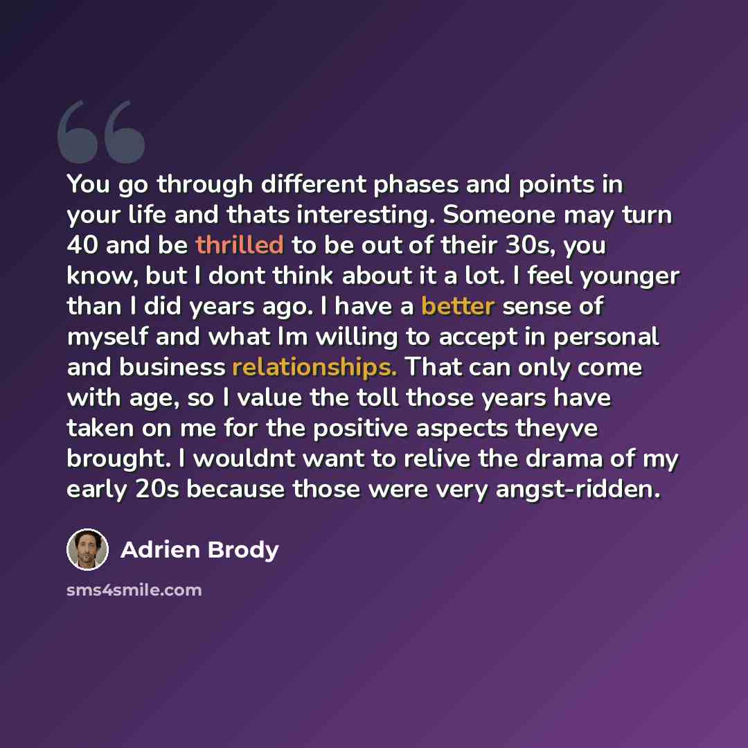 “You go through different phases and points in your life and thats interesting. Someone may turn 40 and be thrilled to be out of their 30s, you know, but I dont think about it a lot. I feel younger than I did years ago. I have a better sense of myself and what Im willing to accept in personal and…” quote by Adrien Brody