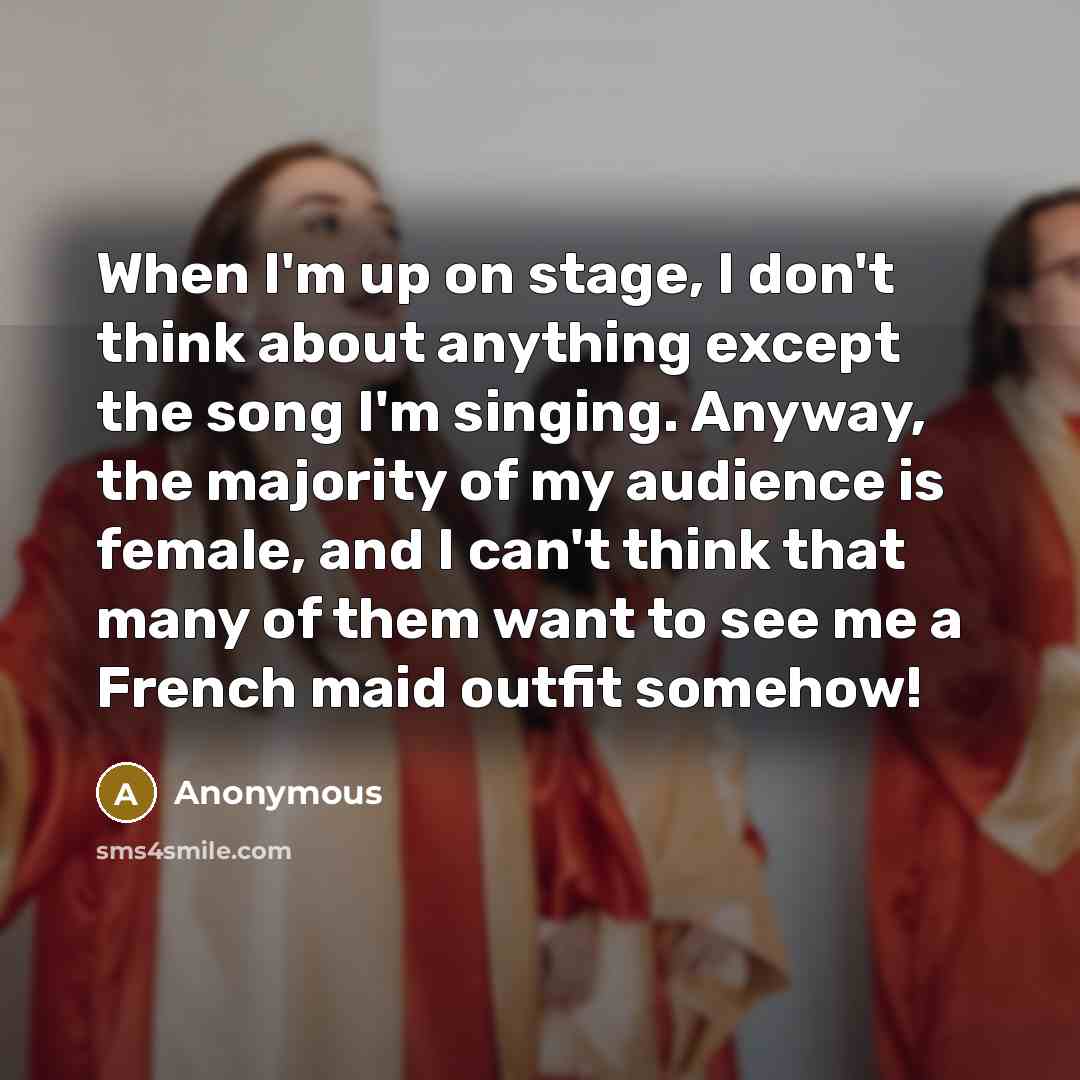 “When I'm up on stage, I don't think about anything except the song I'm singing. Anyway, the majority of my audience is female, and I can't think that many of them want to see me a French maid outfit somehow!” quote by Anonymous