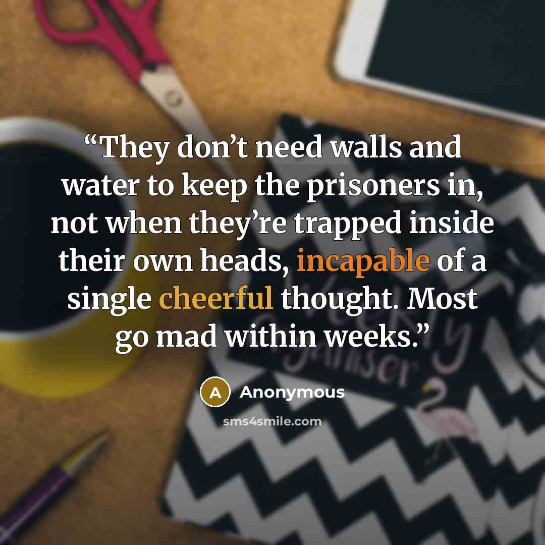 “They don’t need walls and water to keep the prisoners in, not when they’re trapped inside their own heads, incapable of a single cheerful thought. Most go mad within weeks.” quote by Anonymous
