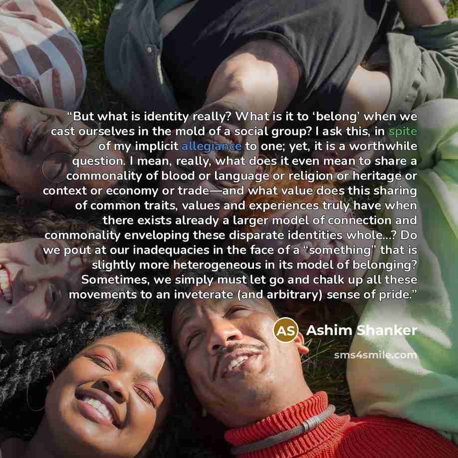 “But what is identity really? What is it to ‘belong’ when we cast ourselves in the mold of a social group? I ask this, in spite of my implicit allegiance to one; yet, it is a worthwhile question. I mean, really, what does it even mean to share a commonality of blood or language or religion or…” quote by Ashim Shanker