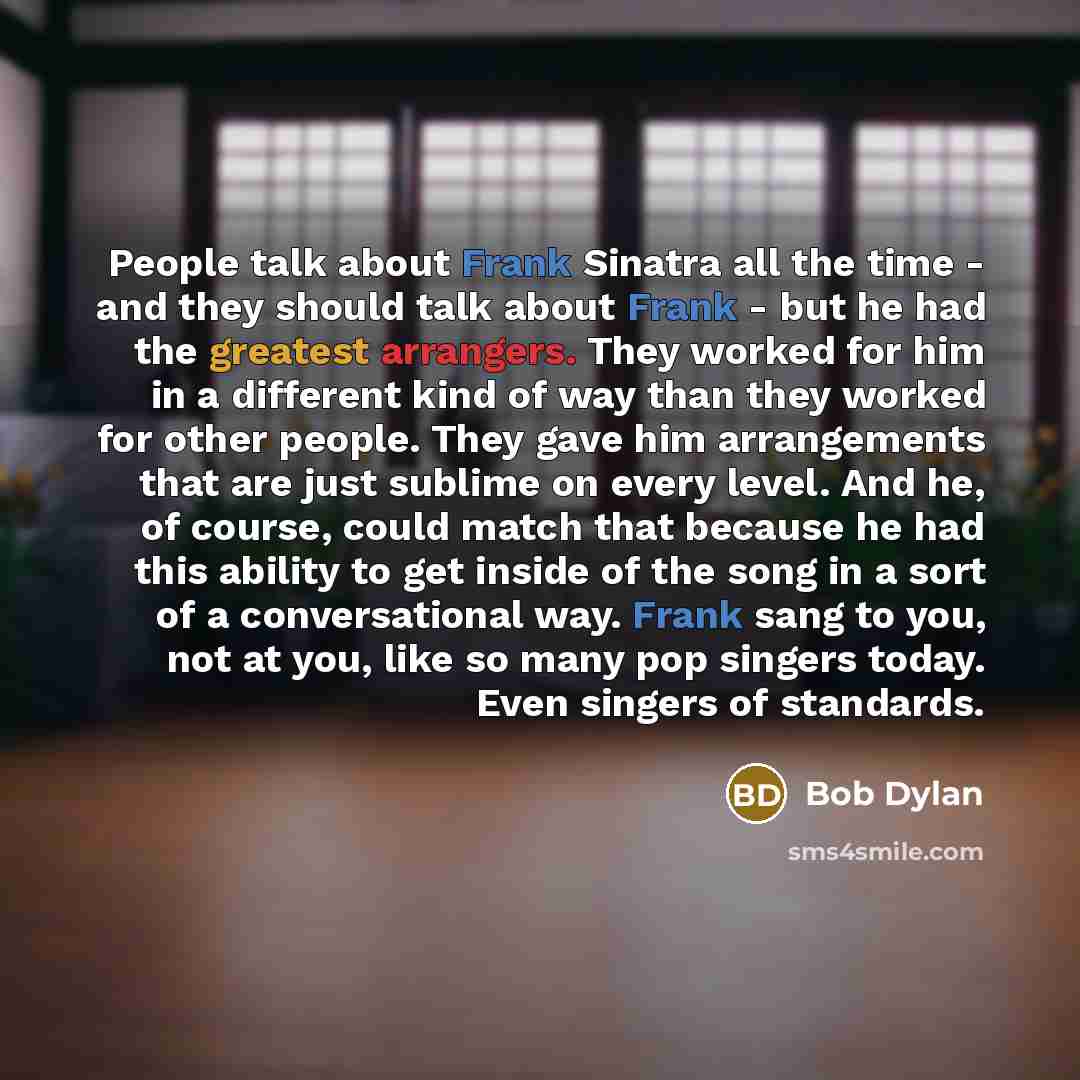“People talk about Frank Sinatra all the time - and they should talk about Frank - but he had the greatest arrangers. They worked for him in a different kind of way than they worked for other people. They gave him arrangements that are just sublime on every level. And he, of course, could match…” quote by Bob Dylan