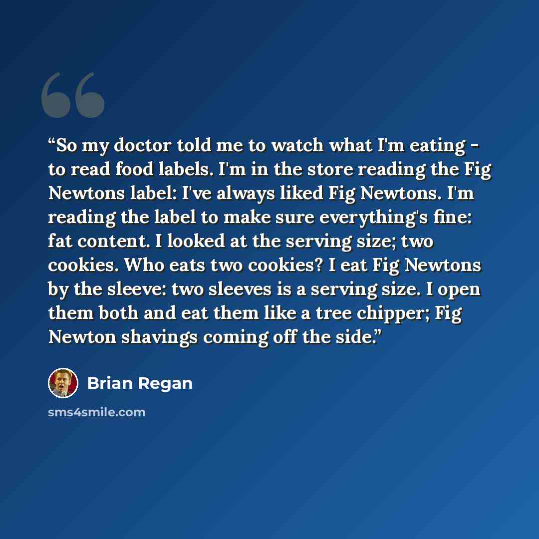 “So my doctor told me to watch what I'm eating - to read food labels. I'm in the store reading the Fig Newtons label: I've always liked Fig Newtons. I'm reading the label to make sure everything's fine: fat content. I looked at the serving size; two cookies. Who eats two cookies? I eat Fig Newtons…” quote by Brian Regan