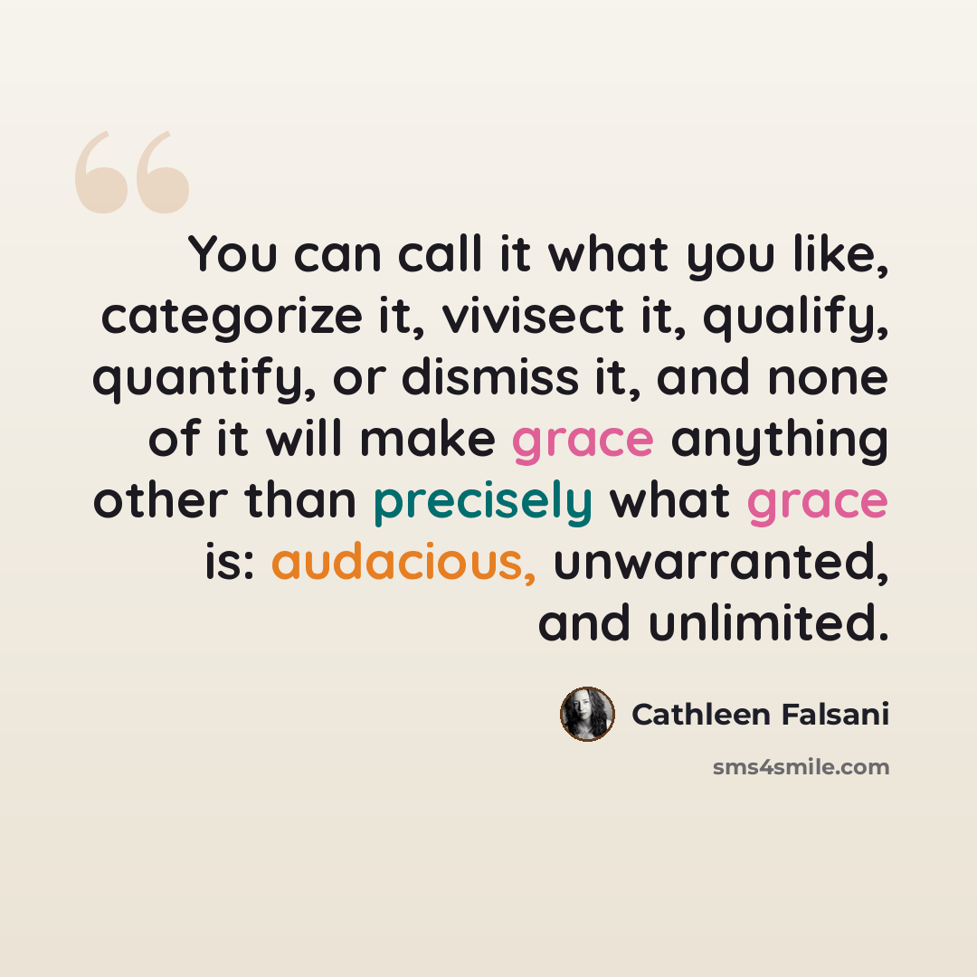 “You can call it what you like, categorize it, vivisect it, qualify, quantify, or dismiss it, and none of it will make grace anything other than precisely what grace is: audacious, unwarranted, and unlimited.” quote by Cathleen Falsani